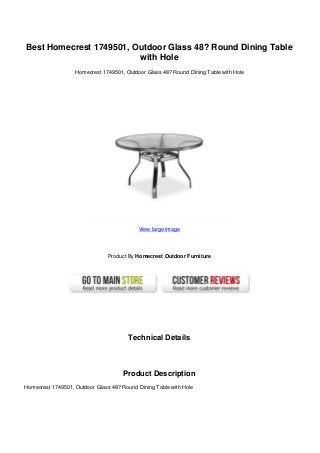 Best Homecrest 1749501, Outdoor Glass 48? Round Dining Table
with Hole
Homecrest 1749501, Outdoor Glass 48? Round Dining Table with Hole
View large image
Product By Homecrest Outdoor Furniture
Technical Details
Product Description
Homecrest 1749501, Outdoor Glass 48? Round Dining Table with Hole
 