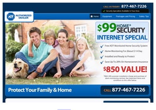 877-467-7226
                                        Security Specialists Available in Your Area

                             Home   Equipment       Packages and Pricing          Safety Tips




                               $99SECURITY           HOME*

                               INTERNET SPECIAL
                                      Free ADT Monitored Home Security System

                                      Home Monitoring For About $1 A Day

                                      Installed and Ready to Protect

                                      Save Up To 20% On Homeowners Insurance


                                    $850 VALUE!
                                     *With $99 customer installation charge and purchase of
                                      alarm monitoring services. See important terms and
                                                 conditions to this offer below.




Protect Your Family & Home           CALL       877-467-7226
 