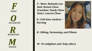 O
R
M
FAMILY
OCCUPATION
RECREATION
MISSION
F F : Mom: Rolanda Lau
Dad: Dennis Chow
Grandma: Sandy Chow
Sister: Lauren Chow
O : Full-time student ~
Nursing
M : To enlighten and help others
R : Hiking, Swimming, and Pilates
 