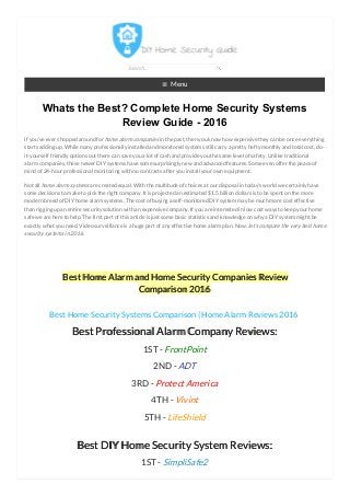 ≡ Menu
Whats the Best? Complete Home Security Systems
Review Guide - 2016
If you’ve ever shopped around for home alarm companies in the past, then you know how expensive they can be once everything
starts adding up. While many professionally installed and monitored systems still carry a pretty hefty monthly and total cost, do-
it-yourself friendly options out there can save you a lot of cash and provide you the same level of safety. Unlike traditional
alarm companies, these newer DIY systems have some surprisingly new and advanced features. Some even offer the peace of
mind of 24-hour professional monitoring with no contracts after you install your own equipment.
Not all home alarm systemsare created equal. With the multitude of choices at our disposal in today’s world we certainly have
some decisions to make to pick the right company. It is projected an estimated $1.5 billion dollars is to be spent on the more
modern breed of DIY home alarm systems. The cost of buying a self-monitored DIY system may be much more cost effective
than rigging up an entire security solution with an expensive company. If you are interested in low cost ways to keep your home
safe we are here to help. The first part of this article is just some basic statistics and knowledge on why a DIY system might be
exactly what you need. Video surveillance is a huge part of any effective home alarm plan. Now, let's compare the very best home
security systems in 2016.
Best Home Alarm and Home Security Companies Review
Comparison 2016
Best Home Security Systems Comparison | Home Alarm Reviews 2016
Best Professional Alarm Company Reviews:
1ST - FrontPoint
2ND - ADT
3RD - Protect America
4TH - Vivint
5TH - LifeShield
Best DIY Home Security System Reviews:
1ST - SimpliSafe2
Search...
 