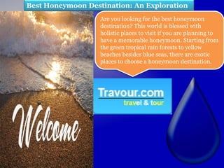 Best Honeymoon Destination: An Exploration
                   Are you looking for the best honeymoon
                   destination? This world is blessed with
                   holistic places to visit if you are planning to
                   have a memorable honeymoon. Starting from
                   the green tropical rain forests to yellow
                   beaches besides blue seas, there are exotic
                   places to choose a honeymoon destination.
 