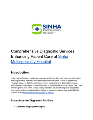 Comprehensive Diagnostic Services:
Enhancing Patient Care at Sinha
Multispeciality Hospital
Introduction:
In the realm of modern healthcare, accurate and timely diagnosis plays a crucial role in
ensuring effective treatment and improved patient outcomes. Sinha Multispeciality
Hospital, located in Bettiah, is renowned for its comprehensive diagnostic services,
which form an integral part of its commitment to delivering exceptional patient care. This
article explores how Sinha Multispeciality Hospital's advanced diagnostic capabilities
and expert medical professionals contribute to enhancing patient care and solidify its
position as the best multispeciality hospital in Bettiah.
State-of-the-Art Diagnostic Facilities
1. Advanced Imaging Technologies:
 