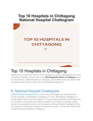 Top 10 Hospitals in Chittagong
National Hospital Chattogram
Top 10 Hospitals in Chittagong
Healthcare is an essential indicator of the progress of a country. Bangladesh has many
world-class hospitals, serving citizens with Best Diagnostic Center in Chittagong. Here
is a list of the top 10 Best Hospital In Chittagong. So we share it with you today to help
you address and phone number at the all Chittagong hospital List.
1. National Hospital Chattogram
National Hospital Chattagram (Pvt.) Ltd. is one of the largest and most renowned
Private Hospitals (150 Bedded) in Chittagong, at 14/15, Mehedibag, Chittagong, to
provide better Health Care to the patients. Forgiving better treatment and Nursing care,
its reputation is increasing daily. National Hospital is committed to providing quality,
prompt and specialized service to all our patients. National Hospital Chattagram (Pvt.)
Ltd. brought a revolutionary change in the treatment system. It's the most modern Self
Contained General Hospital in Chittagong.
 