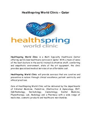 Healthspring World Clinic – Qatar




Healthspring World Clinic is a Multi Specialty Healthcare Center
offering world class healthcare services in Qatar. With a team of some
of the best doctors in the world, trained & attentive staff, comforting
and empathetic environment, state of the art equipment, the clinic
provides specialized medical services at an affordable cost.

Healthspring World Clinic will provide services that are curative and
preventive in nature through clinical excellence, patient centricity and
ethical practices.

Care at Healthspring World Clinic will be delivered by the departments
of Internal Medicine, Pediatrics, Obstrectics & Gynecology, ENT,
Ophthalmology,    Dermatology,     Cosmetology,     Dental    Medicine,
Physiotherapy, Lab, Radiology and a Pharmacy with a wide range of
medicines, cosmetic products and healthcare merchandise.
 