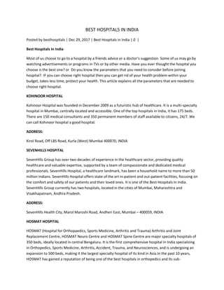 BEST HOSPITALS IN INDIA
Posted by besthospitals | Dec 29, 2017 | Best Hospitals in India | 0 |
Best Hospitals In India
Most of us choose to go to a hospital by a friends advice or a doctor’s suggestion. Some of us may go by
watching advertisements or programs in TVs or by other media. Have you ever thought the hospital you
choose is the best one? or Do you know the parameters that you need to consider before joining
hospital?. IF you can choose right hospital then you can get rid of your health problem within your
budget, takes less time, protect your health. This article explains all the parameters that are needed to
choose right hospital.
KOHINOOR HOSPITAL
Kohinoor Hospital was founded in December 2009 as a futuristic hub of healthcare. It is a multi-specialty
hospital in Mumbai, centrally located and accessible. One of the top hospitals in India, it has 175 beds.
There are 150 medical consultants and 350 permanent members of staff available to citizens, 24/7. We
can call Kohinoor hospital a good hospital.
ADDRESS:
Kirol Road, Off LBS Road, Kurla (West) Mumbai 400070, INDIA
SEVENHILLS HOSPITAL
SevenHills Group has over two decades of experience in the healthcare sector, providing quality
healthcare and valuable expertise, supported by a team of compassionate and dedicated medical
professionals. SevenHills Hospital, a healthcare landmark, has been a household name to more than 50
million Indians. SevenHills Hospital offers state of the art in-patient and out-patient facilities, focusing on
the comfort and safety of our patients and their loved ones. It is one of the Best Hospitals In India.
SevenHills Group currently has two hospitals, located in the cities of Mumbai, Maharashtra and
Visakhapatnam, Andhra Pradesh.
ADDRESS:
SevenHills Health City, Marol Maroshi Road, Andheri East, Mumbai – 400059, INDIA
HOSMAT HOSPITAL
HOSMAT (Hospital for Orthopaedics, Sports Medicine, Arthritis and Trauma) Arthritis and Joint
Replacement Centre, HOSMAT Neuro Centre and HOSMAT Spine Centre are major specialty hospitals of
350 beds, ideally located in central Bengaluru. It is the first comprehensive hospital in India specializing
in Orthopedics, Sports Medicine, Arthritis, Accident, Trauma, and Neurosciences, and is undergoing an
expansion to 500 beds, making it the largest specialty hospital of its kind in Asia.In the past 10 years,
HOSMAT has gained a reputation of being one of the best hospitals in orthopedics and its sub-
 