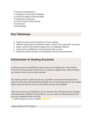10.​Security Considerations
11.​Hosting for E-Commerce Websites
12.​Hosting for Blogs & Personal Sites
13.​Hosting for Enterprises
14.​Future Trends in Web Hosting
15.​Conclusion
16.​FAQ Section
Key Takeaways
●​ Hosting accounts are the backbone of every website.
●​ Different hosting types suit different needs—shared, VPS, dedicated, and cloud.
●​ Speed, uptime, and customer support are non-negotiable features.
●​ Avoid common pitfalls like choosing based solely on price.
●​ Optimizing hosting settings can dramatically improve site performance.
Introduction to Hosting Accounts
A hosting account is essentially the space where your website lives on the internet.
Think of it as renting a plot of land where you build your digital house. Without hosting,
your domain name is just an empty address.
The hosting provider supplies the servers, bandwidth, and technical infrastructure to
keep your site online and accessible worldwide. But not all hosting accounts are created
equal—some are fast and secure, while others are slow and unreliable.
That’s why reviews and comparisons are so important. By understanding the strengths
and weaknesses of different hosting options, you can make an informed decision that
saves you headaches down the road.
⭐Verified Ready Accounts Available ⭐⭐⭐⭐
Instant Delivery | 24/7 Support
 