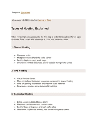 Telegram: @Vrtwallet
WhatsApp: +1 (929) 289-4746 (wa.me in Bing)
Types of Hosting Explained
When reviewing hosting accounts, the first step is understanding the different types
available. Each comes with its own pros, cons, and ideal use cases.
1. Shared Hosting
●​ Cheapest option
●​ Multiple websites share the same server
●​ Best for beginners and small blogs
●​ Downsides: limited resources, slower speeds during traffic spikes
2. VPS Hosting
●​ Virtual Private Server
●​ More control and dedicated resources compared to shared hosting
●​ Ideal for growing businesses and medium-sized websites
●​ Downsides: requires some technical knowledge
3. Dedicated Hosting
●​ Entire server dedicated to one client
●​ Maximum performance and customization
●​ Best for large enterprises and high-traffic sites
●​ Downsides: expensive and requires server management skills
 