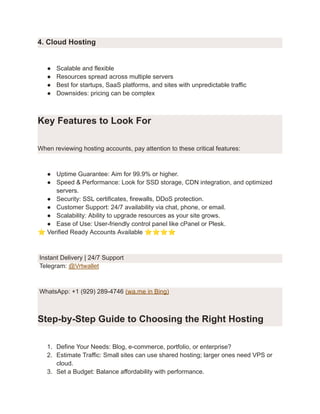 4. Cloud Hosting
●​ Scalable and flexible
●​ Resources spread across multiple servers
●​ Best for startups, SaaS platforms, and sites with unpredictable traffic
●​ Downsides: pricing can be complex
Key Features to Look For
When reviewing hosting accounts, pay attention to these critical features:
●​ Uptime Guarantee: Aim for 99.9% or higher.
●​ Speed & Performance: Look for SSD storage, CDN integration, and optimized
servers.
●​ Security: SSL certificates, firewalls, DDoS protection.
●​ Customer Support: 24/7 availability via chat, phone, or email.
●​ Scalability: Ability to upgrade resources as your site grows.
●​ Ease of Use: User-friendly control panel like cPanel or Plesk.
⭐Verified Ready Accounts Available ⭐⭐⭐⭐
Instant Delivery | 24/7 Support
Telegram: @Vrtwallet
WhatsApp: +1 (929) 289-4746 (wa.me in Bing)
Step-by-Step Guide to Choosing the Right Hosting
1.​ Define Your Needs: Blog, e-commerce, portfolio, or enterprise?
2.​ Estimate Traffic: Small sites can use shared hosting; larger ones need VPS or
cloud.
3.​ Set a Budget: Balance affordability with performance.
 