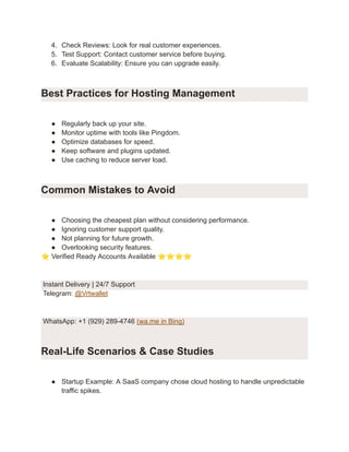 4.​ Check Reviews: Look for real customer experiences.
5.​ Test Support: Contact customer service before buying.
6.​ Evaluate Scalability: Ensure you can upgrade easily.
Best Practices for Hosting Management
●​ Regularly back up your site.
●​ Monitor uptime with tools like Pingdom.
●​ Optimize databases for speed.
●​ Keep software and plugins updated.
●​ Use caching to reduce server load.
Common Mistakes to Avoid
●​ Choosing the cheapest plan without considering performance.
●​ Ignoring customer support quality.
●​ Not planning for future growth.
●​ Overlooking security features.
⭐Verified Ready Accounts Available ⭐⭐⭐⭐
Instant Delivery | 24/7 Support
Telegram: @Vrtwallet
WhatsApp: +1 (929) 289-4746 (wa.me in Bing)
Real-Life Scenarios & Case Studies
●​ Startup Example: A SaaS company chose cloud hosting to handle unpredictable
traffic spikes.
 