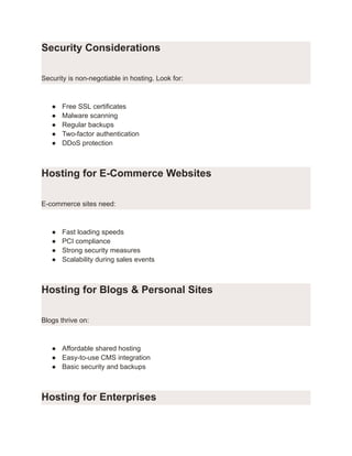 Security Considerations
Security is non-negotiable in hosting. Look for:
●​ Free SSL certificates
●​ Malware scanning
●​ Regular backups
●​ Two-factor authentication
●​ DDoS protection
Hosting for E-Commerce Websites
E-commerce sites need:
●​ Fast loading speeds
●​ PCI compliance
●​ Strong security measures
●​ Scalability during sales events
Hosting for Blogs & Personal Sites
Blogs thrive on:
●​ Affordable shared hosting
●​ Easy-to-use CMS integration
●​ Basic security and backups
Hosting for Enterprises
 