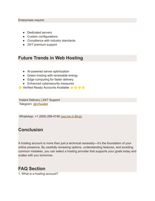 Enterprises require:
●​ Dedicated servers
●​ Custom configurations
●​ Compliance with industry standards
●​ 24/7 premium support
Future Trends in Web Hosting
●​ AI-powered server optimization
●​ Green hosting with renewable energy
●​ Edge computing for faster delivery
●​ Enhanced cybersecurity measures
⭐Verified Ready Accounts Available ⭐⭐⭐⭐
Instant Delivery | 24/7 Support
Telegram: @Vrtwallet
WhatsApp: +1 (929) 289-4746 (wa.me in Bing)
Conclusion
A hosting account is more than just a technical necessity—it’s the foundation of your
online presence. By carefully reviewing options, understanding features, and avoiding
common mistakes, you can select a hosting provider that supports your goals today and
scales with you tomorrow.
FAQ Section
1. What is a hosting account?
 