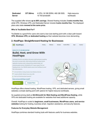 Dedicated
Server
$77.99/mo 4 CPU, 32 GB DDR4, 480 GB SSD,
10 TB bandwidth
High-resource
workloads
The supplied offer shows up to 80% savings. Shared Hosting includes 3 extra months free,
while VPS, Windows VPS, and Dedicated Server include 2 extra months free. The displayed
plans also state renewal at the same price.
Who Is YouStable Best For?
YouStable is a good fit for users who want a low-cost starting point with a clear path toward
VPS, Windows VPS, or dedicated hosting as their website becomes more demanding.
2. HostPapa: Straightforward Hosting for Businesses
HostPapa offers shared hosting, WordPress hosting, VPS, and dedicated servers, giving small
websites a simple starting point with options for higher-resource workloads.
Its supplied pricing starts at $2.95/month for Web Hosting and WordPress Hosting, while
VPS and dedicated hosting are available for websites that need additional capacity.
Overall, HostPapa is suited to beginners, small businesses, WordPress users, and service
websites looking for hosting, business email, migration assistance, and security features.
Features for Everyday Website Management
HostPapa combines standard hosting tools with features useful for business websites.
 