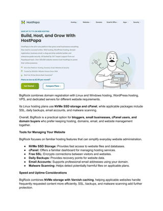 BigRock combines domain registration with Linux and Windows hosting, WordPress hosting,
VPS, and dedicated servers for different website requirements.
Its Linux hosting plans use NVMe SSD storage and cPanel, while applicable packages include
SSL, daily backups, email accounts, and malware scanning.
Overall, BigRock is a practical option for bloggers, small businesses, cPanel users, and
domain buyers who prefer keeping hosting, domains, email, and website management
together.
Tools for Managing Your Website
BigRock focuses on familiar hosting features that can simplify everyday website administration.
●​ NVMe SSD Storage: Provides fast access to website files and databases.
●​ cPanel: Offers a familiar dashboard for managing hosting services.
●​ Free SSL: Encrypts connections between visitors and websites.
●​ Daily Backups: Provides recovery points for website data.
●​ Email Accounts: Supports professional email addresses using your domain.
●​ Malware Scanning: Helps detect potentially harmful files on applicable plans.
Speed and Uptime Considerations
BigRock combines NVMe storage with Varnish caching, helping applicable websites handle
frequently requested content more efficiently. SSL, backups, and malware scanning add further
protection.
 