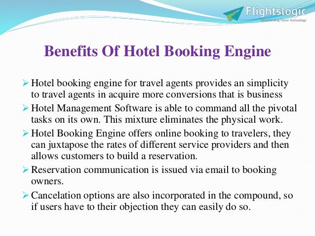 Benefits Of Hotel Booking Engine
 Hotel booking engine for travel agents provides an simplicity
to travel agents in acquire more conversions that is business
 Hotel Management Software is able to command all the pivotal
tasks on its own. This mixture eliminates the physical work.
 Hotel Booking Engine offers online booking to travelers, they
can juxtapose the rates of different service providers and then
allows customers to build a reservation.
 Reservation communication is issued via email to booking
owners.
 Cancelation options are also incorporated in the compound, so
if users have to their objection they can easily do so.
 