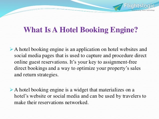 What Is A Hotel Booking Engine?
 A hotel booking engine is an application on hotel websites and
social media pages that is used to capture and procedure direct
online guest reservations. It’s your key to assignment-free
direct bookings and a way to optimize your property’s sales
and return strategies.
 A hotel booking engine is a widget that materializes on a
hotel’s website or social media and can be used by travelers to
make their reservations networked.
 