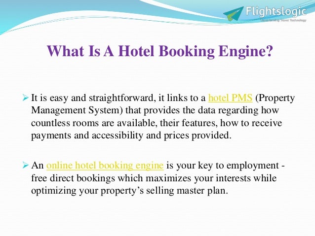What Is A Hotel Booking Engine?
 It is easy and straightforward, it links to a hotel PMS (Property
Management System) that provides the data regarding how
countless rooms are available, their features, how to receive
payments and accessibility and prices provided.
 An online hotel booking engine is your key to employment -
free direct bookings which maximizes your interests while
optimizing your property’s selling master plan.
 