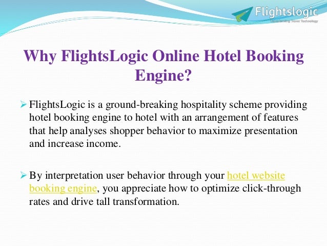 Why FlightsLogic Online Hotel Booking
Engine?
 FlightsLogic is a ground-breaking hospitality scheme providing
hotel booking engine to hotel with an arrangement of features
that help analyses shopper behavior to maximize presentation
and increase income.
 By interpretation user behavior through your hotel website
booking engine, you appreciate how to optimize click-through
rates and drive tall transformation.
 