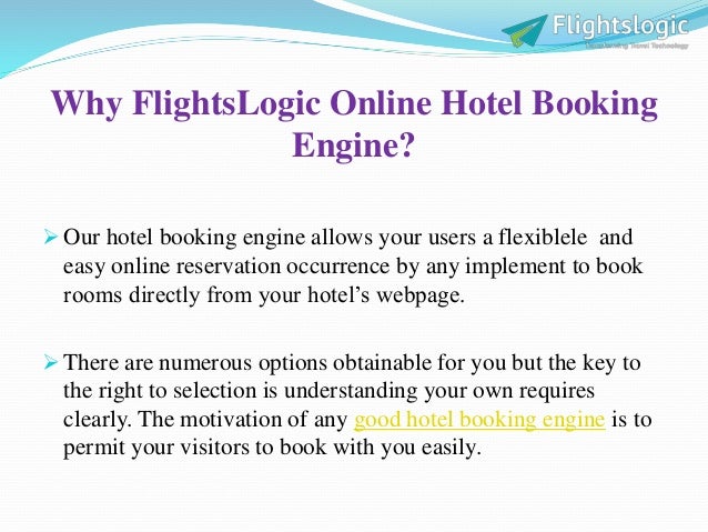 Why FlightsLogic Online Hotel Booking
Engine?
 Our hotel booking engine allows your users a flexiblele and
easy online reservation occurrence by any implement to book
rooms directly from your hotel’s webpage.
 There are numerous options obtainable for you but the key to
the right to selection is understanding your own requires
clearly. The motivation of any good hotel booking engine is to
permit your visitors to book with you easily.
 