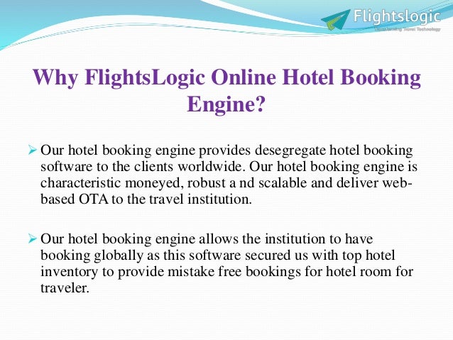 Why FlightsLogic Online Hotel Booking
Engine?
 Our hotel booking engine provides desegregate hotel booking
software to the clients worldwide. Our hotel booking engine is
characteristic moneyed, robust a nd scalable and deliver web-
based OTA to the travel institution.
 Our hotel booking engine allows the institution to have
booking globally as this software secured us with top hotel
inventory to provide mistake free bookings for hotel room for
traveler.
 