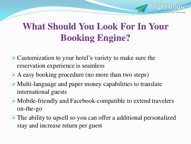 What Should You Look For In Your
Booking Engine?
 Customization to your hotel’s variety to make sure the
reservation experience is seamless
 A easy booking procedure (no more than two steps)
 Multi-language and paper money capabilities to translate
international guests
 Mobile-friendly and Facebook-compatible to extend travelers
on-the-go
 The ability to upsell so you can offer a additional personalized
stay and increase return per guest
 