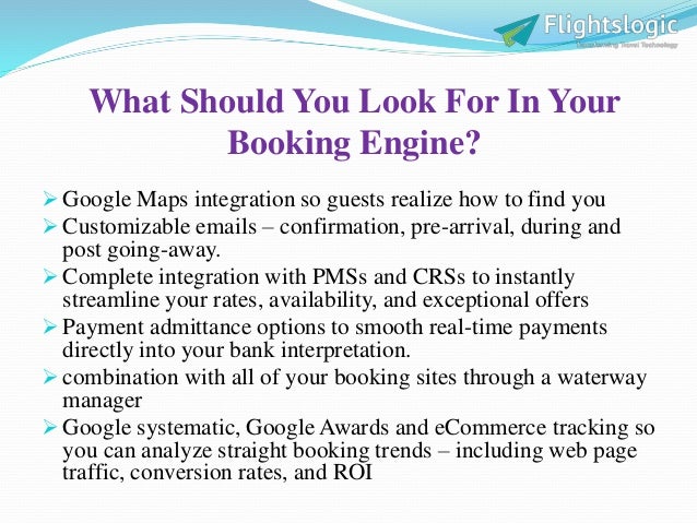 What Should You Look For In Your
Booking Engine?
 Google Maps integration so guests realize how to find you
 Customizable emails – confirmation, pre-arrival, during and
post going-away.
 Complete integration with PMSs and CRSs to instantly
streamline your rates, availability, and exceptional offers
 Payment admittance options to smooth real-time payments
directly into your bank interpretation.
 combination with all of your booking sites through a waterway
manager
 Google systematic, Google Awards and eCommerce tracking so
you can analyze straight booking trends – including web page
traffic, conversion rates, and ROI
 