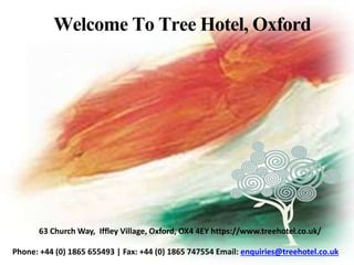 Welcome To Tree Hotel, Oxford
Phone: +44 (0) 1865 655493 | Fax: +44 (0) 1865 747554 Email: enquiries@treehotel.co.uk
63 Church Way, Iffley Village, Oxford, OX4 4EY https://www.treehotel.co.uk/
 