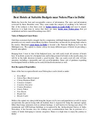 Best Hotels at Suitable Budgets near Nehru Place in Delhi
Media has been the best and recognizable sources of information. The news and information
conveyed by them flourishes soon. They come under the category of anything to be believed.
One of the subjects is that there exist no budget hotels in south Delhi and near to airport.
However it is high time to notice that there are many hotels near Nehru place that got
established and have started flourishing since 2013.
Value of Budgeted Guest House
Until then customers had to struggle hard to compromise with high budgeted hotels. These hotels
presently not very much extraordinary facilities. Instead they are known for giving high value to
the money. Maximum guest house in Delhi is located o the National Highway no.8 near the
Mahilapur area. The capital is a home colony for many different types of hotels for providing a
homely atmosphere.
Ranging from 5 stars to that of the budgeted ones, one will easily reach all varieties of hotels
here. If anybody yearns for a budgeted tour and looking around for hotels in the nearby place, he
will be in the right direction towards a good locality. One can easily avail all sorts of basic
amenities including a memorable and very good hospitality. Some sort of guidance regarding
best budgeted hotels in Delhi can be easily fetched form internet as well.
Best Recognized Hospitalities
Some of the best recognized hotels near Nehru place can be listed as under:
 Eros Hotel
 Nehru Place Hotels Limited
 Chirag Boutique Hotel
 Conclave Comfort
 Conclave Executive
 Cosmos Residency
 Gaiety Palace
 New Haven
 Regale Inn
 Royale Castle
Delhi is the capital city along with being the largest city by area and population as well. It enjoys
and provides the person living with all facilities that is expected for being the national capital.
Other than being extremely rich in cultural heritage, it well known for having near about 175
monuments and 1200 heritage buildings as recognized by the Archaeological Survey of India.
Nowadays, it has become easy for availing easy accommodation hare due to presence of a
variety of hotels belonging to various categories. Hence it is high time to enjoy the journey to
Delhi!
 