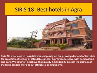 SIRIS 18- Best hotels in Agra

Siris 18, a concept in hospitality based purely on the growing demand of travelers
for an option of Luxury at affordable prices. A promise to serve with compassion
and care. We at Siris 18, believe that quality & hospitality are not the domain of
the large but it is more about attitude & commitments.

 