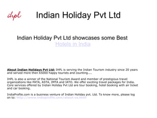Indian Holiday Pvt Ltd Indian Holiday Pvt Ltd showcases some Best  Hotels in India About Indian Holidays Pvt Ltd:  IHPL is serving the Indian Tourism industry since 20 years and served more then 65000 happy tourists and counting.... IHPL is also a winner of the National Tourism Award and member of prestigious travel organizations like PATA, ASTA, IMTA and IATO. We offer exciting travel packages for India. Core services offered by Indian Holiday Pvt Ltd are tour booking, hotel booking with air ticket and car booking. IndiaProfile.com is a business venture of Indian Holiday pvt. Ltd. To know more, please log on to:  http://www.indiaprofile.com/about-us.html 