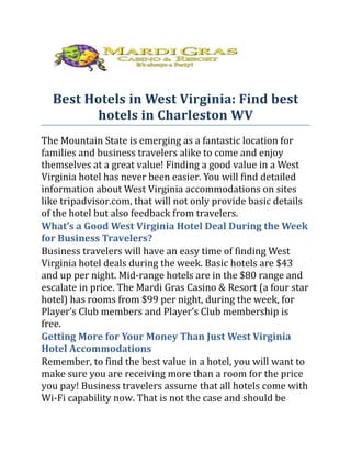 Best Hotels in West Virginia: Find best
        hotels in Charleston WV
The Mountain State is emerging as a fantastic location for
families and business travelers alike to come and enjoy
themselves at a great value! Finding a good value in a West
Virginia hotel has never been easier. You will find detailed
information about West Virginia accommodations on sites
like tripadvisor.com, that will not only provide basic details
of the hotel but also feedback from travelers.
What’s a Good West Virginia Hotel Deal During the Week
for Business Travelers?
Business travelers will have an easy time of finding West
Virginia hotel deals during the week. Basic hotels are $43
and up per night. Mid-range hotels are in the $80 range and
escalate in price. The Mardi Gras Casino & Resort (a four star
hotel) has rooms from $99 per night, during the week, for
Player’s Club members and Player’s Club membership is
free.
Getting More for Your Money Than Just West Virginia
Hotel Accommodations
Remember, to find the best value in a hotel, you will want to
make sure you are receiving more than a room for the price
you pay! Business travelers assume that all hotels come with
Wi-Fi capability now. That is not the case and should be
 