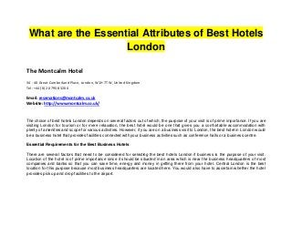 What are the Essential Attributes of Best Hotels
                    London

The Montcalm Hotel
34 - 40 Great Cumberland Place, London, W1H 7TW, United Kingdom
Tel: +44 (0) 20 7958 3200

Email: reservations@montcalm.co.uk
Website: http://www.montcalm.co.uk/


The choice of best hotels London depends on several factors out of which, the purpose of your visit is of prime importance. If you are
visiting London for tourism or for mere relaxation, the best hotel would be one that gives you a comfortable accommodation with
plenty of amenities and scope for various activities. However, if you are on a business visit to London, the best hotel in London would
be a business hotel that provides facilities connected with your business activities such as conference halls or a business centre.

Essential Requirements for the Best Business Hotels

There are several factors that need to be considered for selecting the best hotels London if business is the purpose of your visit.
Location of the hotel is of prime importance since it should be situated in an area which is near the business headquarters of most
companies and banks so that you can save time, energy and money in getting there from your hotel. Central London is the best
location for this purpose because most business headquarters are located here. You would also have to ascertain whether the hotel
provides pick up and drop facilities to the airport.
 