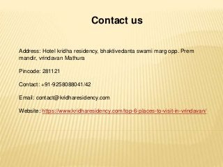 Contact us
Address: Hotel kridha residency, bhaktivedanta swami marg opp. Prem
mandir, vrindavan Mathura
Pincode: 281121
Contact: +91-9258088041/42
Email: contact@kridharesidency.com
Website: https://www.kridharesidency.com/top-6-places-to-visit-in-vrindavan/
 