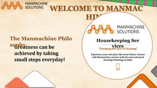 Greatness can be
achieved by taking
small steps everyday!
WELCOME TO MANMAC
HINE
The Manmachine Philo
sophy
Housekeeping Ser
vices
"Changing the face of cleaning"
Experience your own place like never before. Partner
with Manmachine, partner with the most advanced
cleaning technology in India.
 