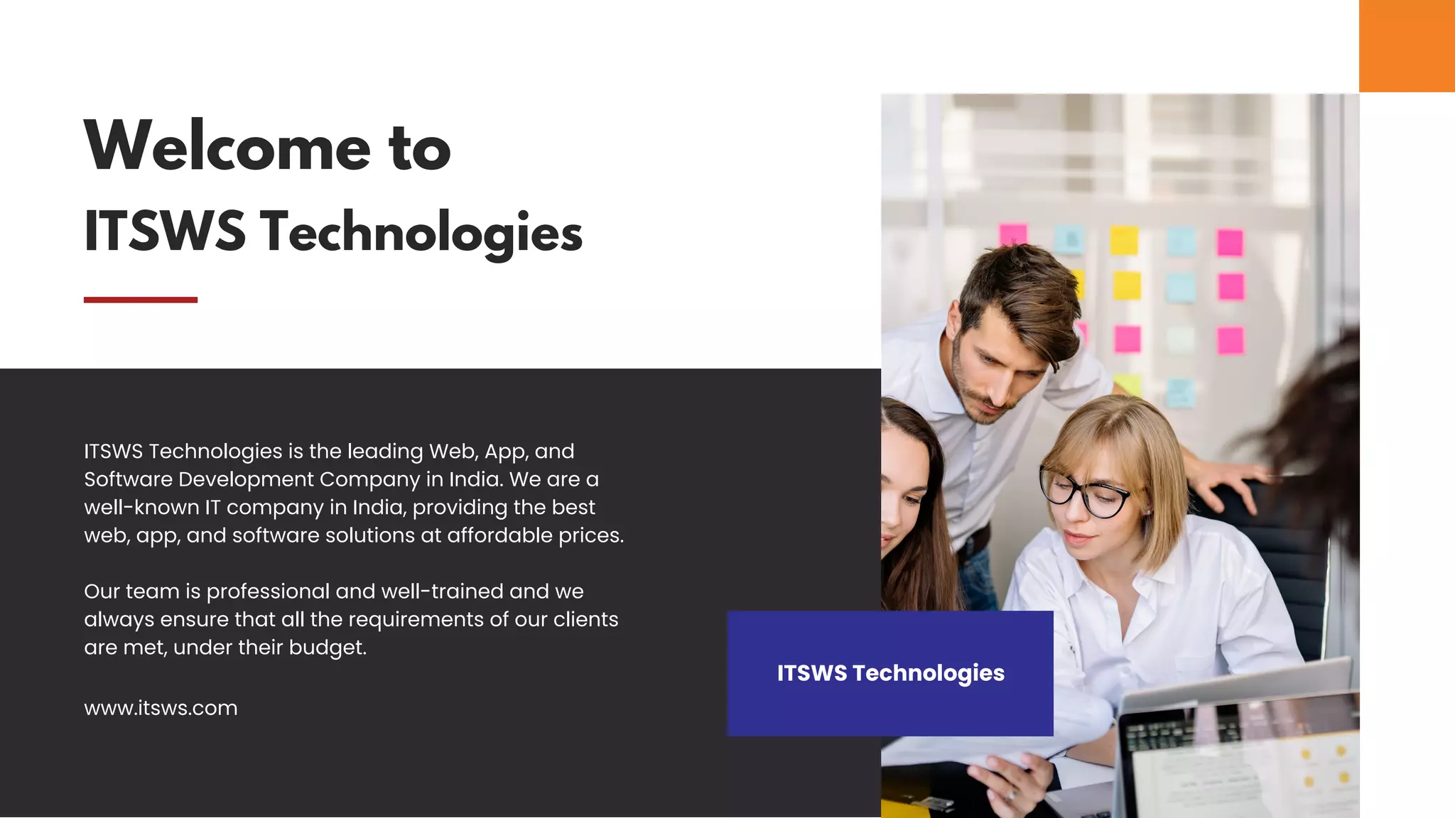 Welcome to
ITSWS Technologies
ITSWS Technologies
ITSWS Technologies is the leading Web, App, and
Software Development Company in India. We are a
well-known IT company in India, providing the best
web, app, and software solutions at affordable prices.
Our team is professional and well-trained and we
always ensure that all the requirements of our clients
are met, under their budget.
www.itsws.com
 