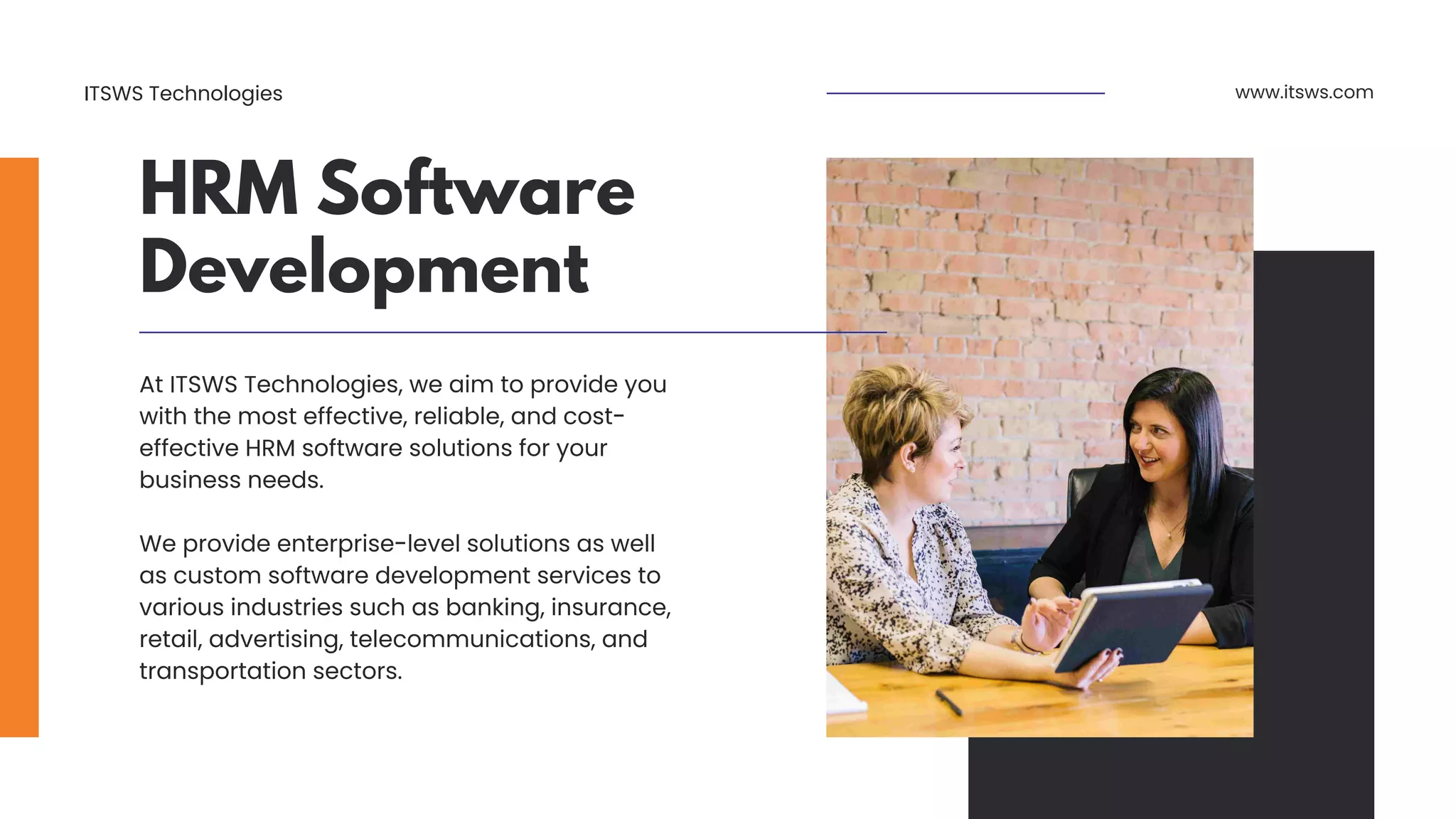 HRM Software
Development
www.itsws.com
At ITSWS Technologies, we aim to provide you
with the most effective, reliable, and cost-
effective HRM software solutions for your
business needs.
We provide enterprise-level solutions as well
as custom software development services to
various industries such as banking, insurance,
retail, advertising, telecommunications, and
transportation sectors.
ITSWS Technologies
 