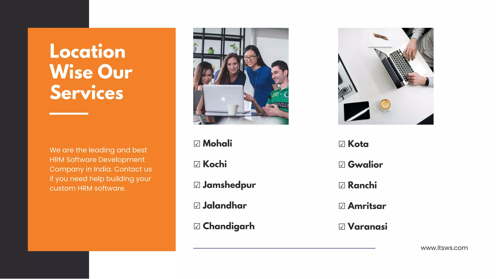 Location
Wise Our
Services
We are the leading and best
HRM Software Development
Company in India. Contact us
if you need help building your
custom HRM software.
www.itsws.com
☑ Mohali
☑ Kochi
☑ Jamshedpur
☑ Jalandhar
☑ Chandigarh
☑ Kota
☑ Gwalior
☑ Ranchi
☑ Amritsar
☑ Varanasi
 