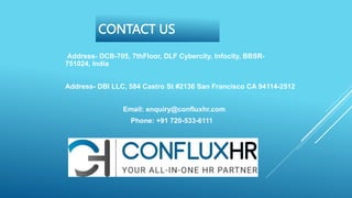 CONTACT US
Address- DCB-705, 7thFloor, DLF Cybercity, Infocity, BBSR-
751024, India
Address- DBI LLC, 584 Castro St #2136 San Francisco CA 94114-2512
Email: enquiry@confluxhr.com
Phone: +91 720-533-6111
 