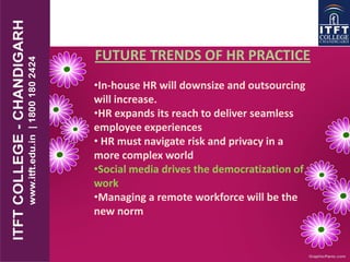FUTURE TRENDS OF HR PRACTICE
•In-house HR will downsize and outsourcing
will increase.
•HR expands its reach to deliver seamless
employee experiences
• HR must navigate risk and privacy in a
more complex world
•Social media drives the democratization of
work
•Managing a remote workforce will be the
new norm
 
