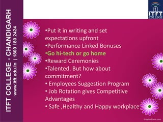 •Put it in writing and set
expectations upfront
•Performance Linked Bonuses
•Go hi-tech or go home
•Reward Ceremonies
•Talented. But how about
commitment?
• Employees Suggestion Program
• Job Rotation gives Competitive
Advantages
• Safe ,Healthy and Happy workplace
 