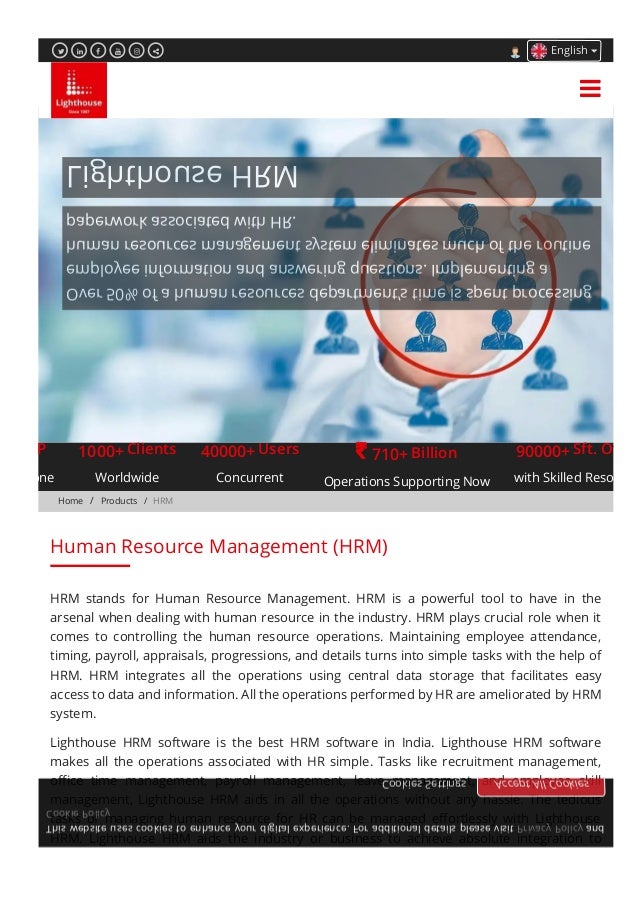 Home /  Products /  HRM
Lighthouse HRM
Over 50% of a human resources department’s time is spent processing
employee information and answering questions. Implementing a
human resources management system eliminates much of the routine
paperwork associated with HR.
ects Done
1000+
Worldwide
40000+
Concurrent
710+
Operations Supporting Now
90000+
with Skilled Resource
ERP Clients Users  Billion Sft. Oﬃce
HRM stands for Human Resource Management. HRM is a powerful tool to have in the
arsenal when dealing with human resource in the industry. HRM plays crucial role when it
comes to controlling the human resource operations. Maintaining employee attendance,
timing, payroll, appraisals, progressions, and details turns into simple tasks with the help of
HRM. HRM integrates all the operations using central data storage that facilitates easy
access to data and information. All the operations performed by HR are ameliorated by HRM
system.
Lighthouse HRM software is the best HRM software in India. Lighthouse HRM software
makes all the operations associated with HR simple. Tasks like recruitment management,
oﬃce time management, payroll management, leave management, and employee skill
management, Lighthouse HRM aids in all the operations without any hassle. The tedious
tasks of managing human resource for HR can be managed eﬀortlessly with Lighthouse
HRM. Lighthouse HRM aids the industry or business to achieve absolute integration to
Human Resource Management (HRM)
      English

This website uses cookies to enhance your digital experience. For additional details please visit Privacy Policy and
Cookie Policy
Cookies Settings Accept All Cookies
 