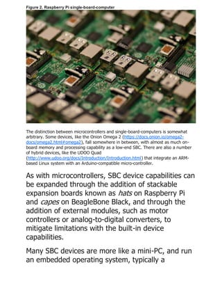 Figure 2. Raspberry Pi single-board-computer
The distinction between microcontrollers and single-board-computers is somewhat
arbitrary. Some devices, like the Onion Omega 2 (https://docs.onion.io/omega2-
docs/omega2.html#omega2), fall somewhere in between, with almost as much on-
board memory and processing capability as a low-end SBC. There are also a number
of hybrid devices, like the UDOO Quad
(http://www.udoo.org/docs/Introduction/Introduction.html) that integrate an ARM-
based Linux system with an Arduino-compatible micro-controller.
As with microcontrollers, SBC device capabilities can
be expanded through the addition of stackable
expansion boards known as hats on Raspberry Pi
and capes on BeagleBone Black, and through the
addition of external modules, such as motor
controllers or analog-to-digital converters, to
mitigate limitations with the built-in device
capabilities.
Many SBC devices are more like a mini-PC, and run
an embedded operating system, typically a
 