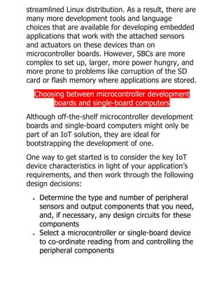 streamlined Linux distribution. As a result, there are
many more development tools and language
choices that are available for developing embedded
applications that work with the attached sensors
and actuators on these devices than on
microcontroller boards. However, SBCs are more
complex to set up, larger, more power hungry, and
more prone to problems like corruption of the SD
card or flash memory where applications are stored.
Choosing between microcontroller development
boards and single-board computers
Although off-the-shelf microcontroller development
boards and single-board computers might only be
part of an IoT solution, they are ideal for
bootstrapping the development of one.
One way to get started is to consider the key IoT
device characteristics in light of your application’s
requirements, and then work through the following
design decisions:
• Determine the type and number of peripheral
sensors and output components that you need,
and, if necessary, any design circuits for these
components
• Select a microcontroller or single-board device
to co-ordinate reading from and controlling the
peripheral components
 