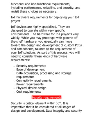 functional and non-functional requirements,
including performance, reliability, and security, and
revisit these choices as necessary.
IoT hardware requirements for deploying your IoT
project
IoT devices are highly specialized. They are
designed to operate within very specific
environments. The hardware for IoT projects vary
widely. While you may prototype with generic off-
the-shelf hardware, you eventually can move
toward the design and development of custom PCBs
and components, tailored to the requirement of
your IoT solutions. As part of this process, you will
need to consider these kinds of hardware
requirements:
• Security requirements
• Ease of development
• Data acquisition, processing and storage
requirements
• Connectivity requirements
• Power requirements
• Physical device design
• Cost requirements
Security requirements
Security is critical element within IoT. It is
imperative that it be considered at all stages of
design and development. Data integrity and security
 