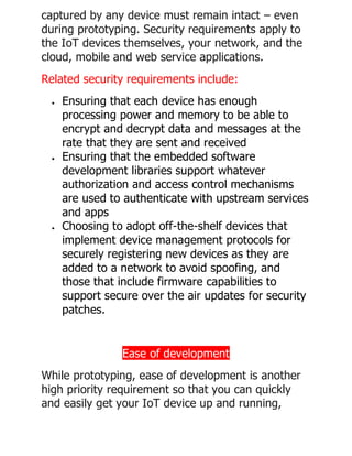captured by any device must remain intact – even
during prototyping. Security requirements apply to
the IoT devices themselves, your network, and the
cloud, mobile and web service applications.
Related security requirements include:
• Ensuring that each device has enough
processing power and memory to be able to
encrypt and decrypt data and messages at the
rate that they are sent and received
• Ensuring that the embedded software
development libraries support whatever
authorization and access control mechanisms
are used to authenticate with upstream services
and apps
• Choosing to adopt off-the-shelf devices that
implement device management protocols for
securely registering new devices as they are
added to a network to avoid spoofing, and
those that include firmware capabilities to
support secure over the air updates for security
patches.
Ease of development
While prototyping, ease of development is another
high priority requirement so that you can quickly
and easily get your IoT device up and running,
 