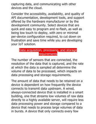 capturing data, and communicating with other
devices and the cloud.
Consider the accessibility, availability, and quality of
API documentation, development tools, and support
offered by the hardware manufacturer or by the
development community. Select devices that are
quick and easy to program and re-flash, as well as
being low touch to deploy, with zero or minimal
per-device configuration required, to cut down on
frustration and save time while you are developing
your IoT solution.
Data acquisition, processing, and storage
requirements
The number of sensors that are connected, the
resolution of the data that is captured, and the rate
at which the data is sampled all determine the
volume of data to be processed, which impacts on
data processing and storage requirements.
The amount of data that needs to be retained on a
device is dependent on how frequently the device
connects to transmit data upstream. A wired,
always-connected device that is installed in a smart
building, one that streams low volumes of raw data
directly to a highly available server, will require less
data processing power and storage compared to a
device that needs to process large volumes of data
in bursts. A device that only connects every few
 