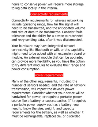 hours to conserve power will require more storage
to log data locally in the interim.
Connectivity requirements
Connectivity requirements for wireless networking
include operating range, how far the signal will
need to be transmitted, and the anticipated volume
and rate of data to be transmitted. Consider fault-
tolerance and the ability for a device to reconnect
and retry sending data, after it was disconnected.
Your hardware may have integrated network
connectivity like Bluetooth or wifi, or this capability
might need to be added with an expansion board or
module. An external module that can be upgraded
can provide more flexibility, as you have the option
to try different modules to evaluate their range and
power consumption.
Power requirements
Many of the other requirements, including the
number of sensors needed, and the rate of network
transmission, will impact the device’s power
requirements. Consider whether your device wll be
hardwired for power, or require a portable power
source like a battery or supercapacitor. If it requires
a portable power supply such as a battery, you
need to know the size, weight, and capacity
requirements for the battery, as well as whether it
must be rechargeable, replaceable, or discarded
 