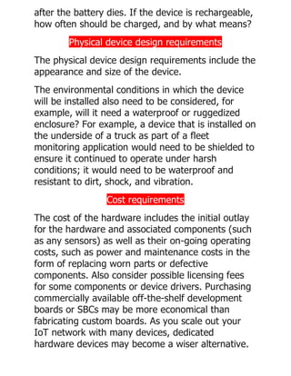 after the battery dies. If the device is rechargeable,
how often should be charged, and by what means?
Physical device design requirements
The physical device design requirements include the
appearance and size of the device.
The environmental conditions in which the device
will be installed also need to be considered, for
example, will it need a waterproof or ruggedized
enclosure? For example, a device that is installed on
the underside of a truck as part of a fleet
monitoring application would need to be shielded to
ensure it continued to operate under harsh
conditions; it would need to be waterproof and
resistant to dirt, shock, and vibration.
Cost requirements
The cost of the hardware includes the initial outlay
for the hardware and associated components (such
as any sensors) as well as their on-going operating
costs, such as power and maintenance costs in the
form of replacing worn parts or defective
components. Also consider possible licensing fees
for some components or device drivers. Purchasing
commercially available off-the-shelf development
boards or SBCs may be more economical than
fabricating custom boards. As you scale out your
IoT network with many devices, dedicated
hardware devices may become a wiser alternative.
 