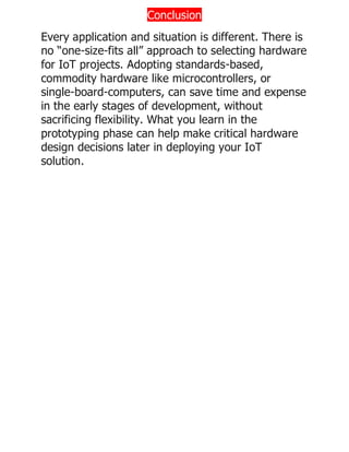 Conclusion
Every application and situation is different. There is
no “one-size-fits all” approach to selecting hardware
for IoT projects. Adopting standards-based,
commodity hardware like microcontrollers, or
single-board-computers, can save time and expense
in the early stages of development, without
sacrificing flexibility. What you learn in the
prototyping phase can help make critical hardware
design decisions later in deploying your IoT
solution.
 