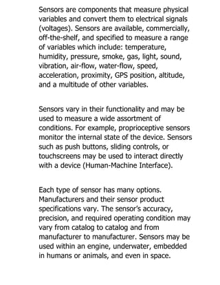 Sensors are components that measure physical
variables and convert them to electrical signals
(voltages). Sensors are available, commercially,
off-the-shelf, and specified to measure a range
of variables which include: temperature,
humidity, pressure, smoke, gas, light, sound,
vibration, air-flow, water-flow, speed,
acceleration, proximity, GPS position, altitude,
and a multitude of other variables.
Sensors vary in their functionality and may be
used to measure a wide assortment of
conditions. For example, proprioceptive sensors
monitor the internal state of the device. Sensors
such as push buttons, sliding controls, or
touchscreens may be used to interact directly
with a device (Human-Machine Interface).
Each type of sensor has many options.
Manufacturers and their sensor product
specifications vary. The sensor’s accuracy,
precision, and required operating condition may
vary from catalog to catalog and from
manufacturer to manufacturer. Sensors may be
used within an engine, underwater, embedded
in humans or animals, and even in space.
 