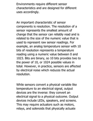 Environments require different sensor
characteristics and are designed for different
uses accordingly.
An important characteristic of sensor
components is resolution. The resolution of a
sensor represents the smallest amount of
change that the sensor can reliably read and is
related to the size of the numeric value that is
used to represent raw sensor readings. For
example, an analog temperature sensor with 10
bits of resolution represents a temperature
reading using a numeric value between 0 and
1023. Bits are binary, so 10 bits provides two to
the power of 10, or 1024 possible values in
total. However, in practice, sensors are affected
by electrical noise which reduces the actual
resolution.
While sensors convert a physical variable like
temperature to an electrical signal, output
devices are the inverse: they convert an
electrical signal to a physical outcome. Output
devices include LEDs, speakers, and screens.
This may require actuators such as motors,
relays, and solenoids that physically actuate
 